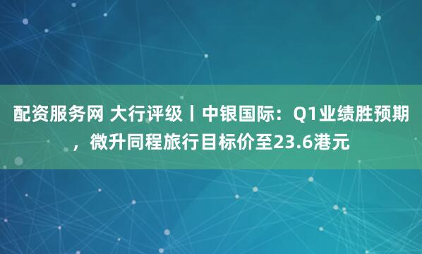 配资服务网 大行评级丨中银国际：Q1业绩胜预期，微升同程旅行目标价至23.6港元