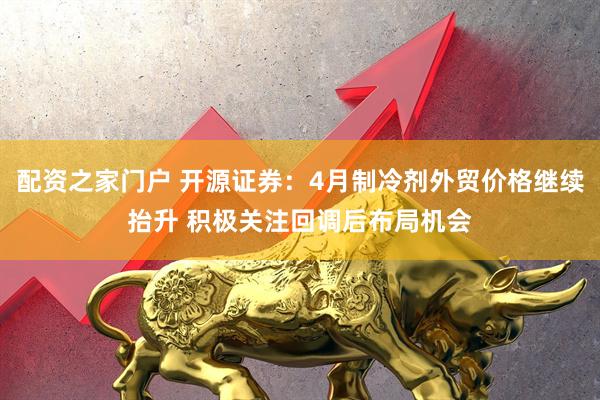 配资之家门户 开源证券：4月制冷剂外贸价格继续抬升 积极关注回调后布局机会
