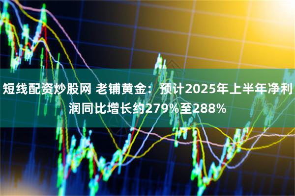短线配资炒股网 老铺黄金：预计2025年上半年净利润同比增长约279%至288%