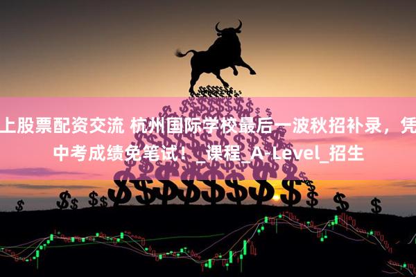 上股票配资交流 杭州国际学校最后一波秋招补录，凭中考成绩免笔试！_课程_A-Level_招生
