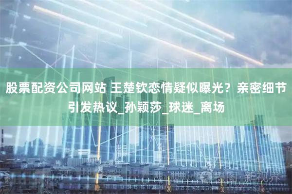 股票配资公司网站 王楚钦恋情疑似曝光？亲密细节引发热议_孙颖莎_球迷_离场