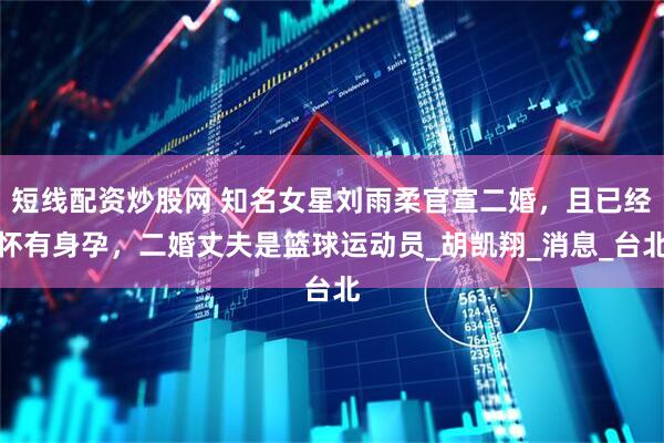 短线配资炒股网 知名女星刘雨柔官宣二婚，且已经怀有身孕，二婚丈夫是篮球运动员_胡凯翔_消息_台北