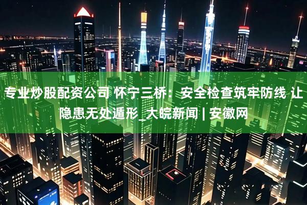 专业炒股配资公司 怀宁三桥：安全检查筑牢防线 让隐患无处遁形_大皖新闻 | 安徽网