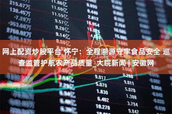 网上配资炒股平台 怀宁：全程溯源守牢食品安全 巡查监管护航农产品质量_大皖新闻 | 安徽网