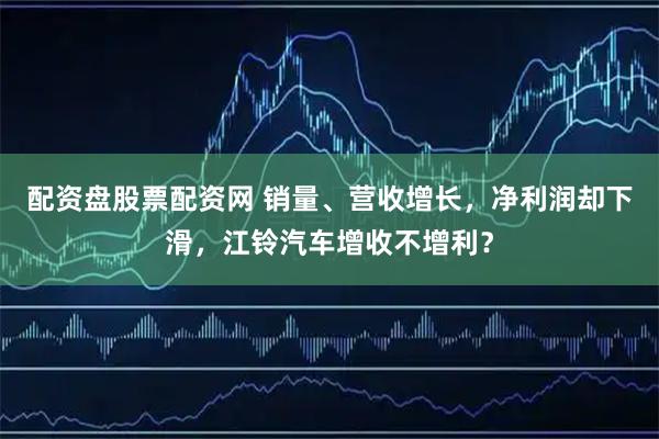 配资盘股票配资网 销量、营收增长，净利润却下滑，江铃汽车增收不增利？
