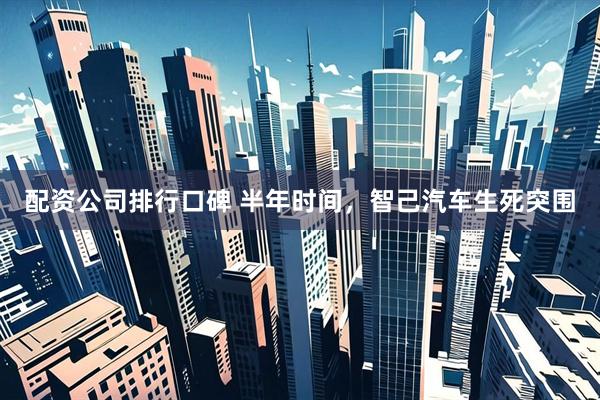 配资公司排行口碑 半年时间，智己汽车生死突围