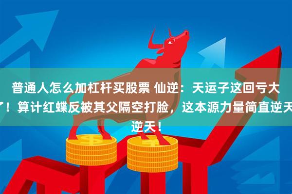 普通人怎么加杠杆买股票 仙逆：天运子这回亏大了！算计红蝶反被其父隔空打脸，这本源力量简直逆天！